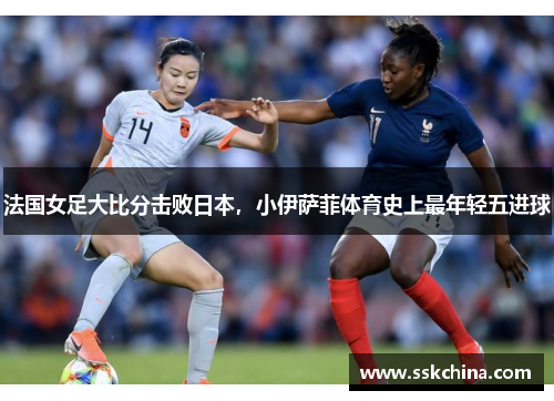 法国女足大比分击败日本，小伊萨菲体育史上最年轻五进球