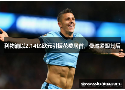 利物浦以2.14亿欧元引援花费居首，曼城紧跟其后